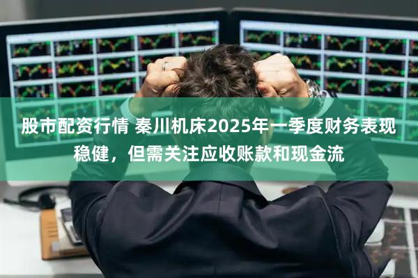 股市配资行情 秦川机床2025年一季度财务表现稳健，但需关注应收账款和现金流