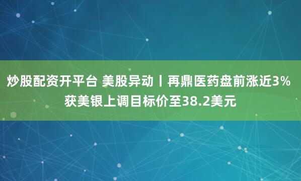 炒股配资开平台 美股异动丨再鼎医药盘前涨近3% 获美银上调目标价至38.2美元
