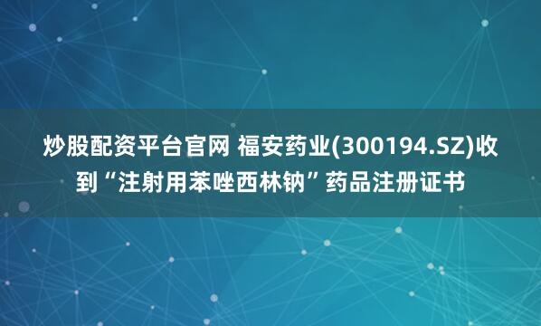炒股配资平台官网 福安药业(300194.SZ)收到“注射用苯唑西林钠”药品注册证书