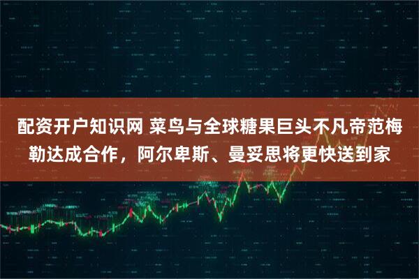 配资开户知识网 菜鸟与全球糖果巨头不凡帝范梅勒达成合作，阿尔卑斯、曼妥思将更快送到家