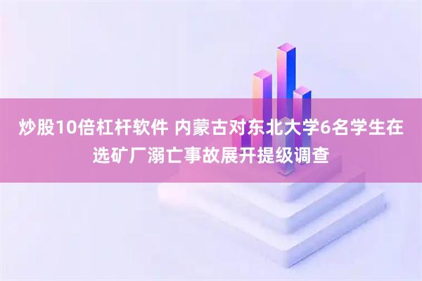 炒股10倍杠杆软件 内蒙古对东北大学6名学生在选矿厂溺亡事故展开提级调查