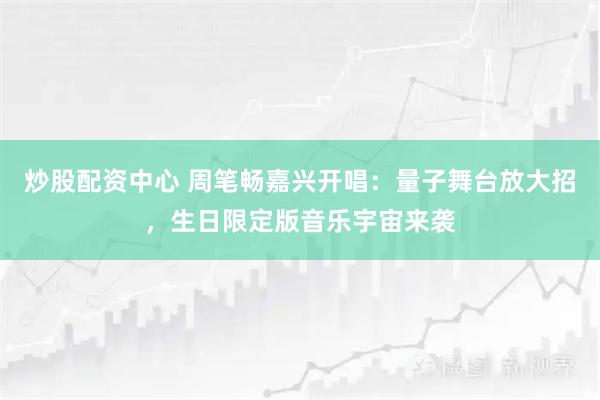 炒股配资中心 周笔畅嘉兴开唱：量子舞台放大招，生日限定版音乐宇宙来袭