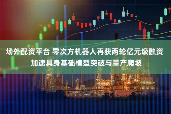 场外配资平台 零次方机器人再获两轮亿元级融资  加速具身基础模型突破与量产爬坡