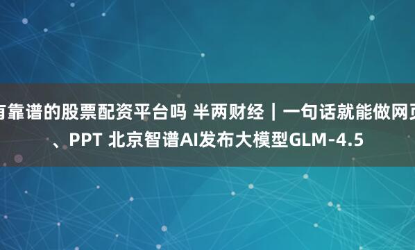 有靠谱的股票配资平台吗 半两财经｜一句话就能做网页、PPT 北京智谱AI发布大模型GLM-4.5
