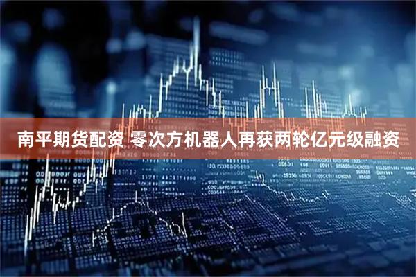 南平期货配资 零次方机器人再获两轮亿元级融资