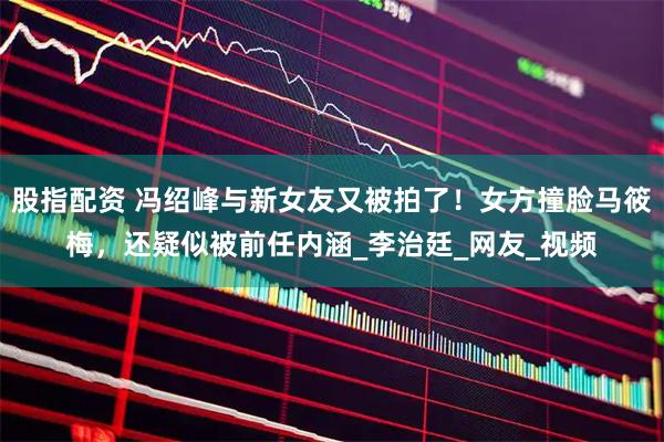 股指配资 冯绍峰与新女友又被拍了！女方撞脸马筱梅，还疑似被前任内涵_李治廷_网友_视频