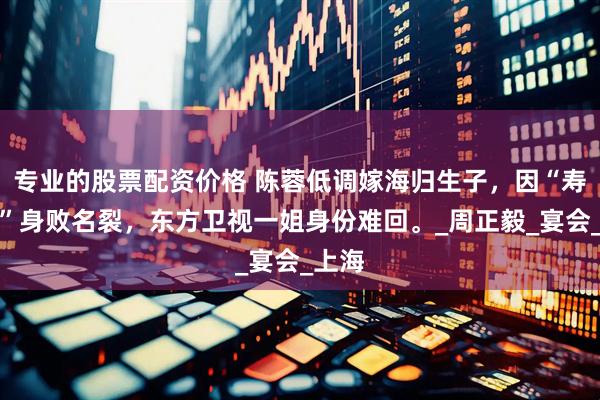 专业的股票配资价格 陈蓉低调嫁海归生子，因“寿宴门”身败名裂，东方卫视一姐身份难回。_周正毅_宴会_上海