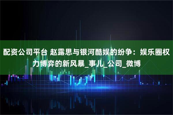 配资公司平台 赵露思与银河酷娱的纷争：娱乐圈权力博弈的新风暴_事儿_公司_微博