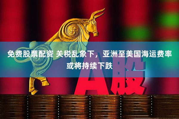 免费股票配资 关税乱象下，亚洲至美国海运费率或将持续下跌