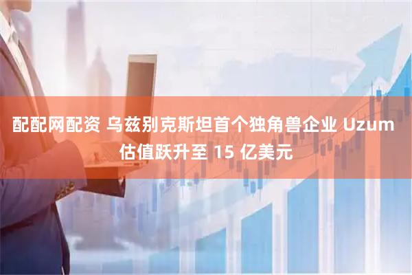 配配网配资 乌兹别克斯坦首个独角兽企业 Uzum 估值跃升至 15 亿美元