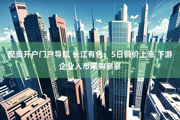配资开户门户导航 长江有色：5日铜价上涨 下游企业入市采购寥寥