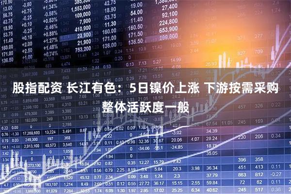 股指配资 长江有色：5日镍价上涨 下游按需采购整体活跃度一般