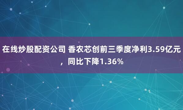 在线炒股配资公司 香农芯创前三季度净利3.59亿元，同比下降1.36%