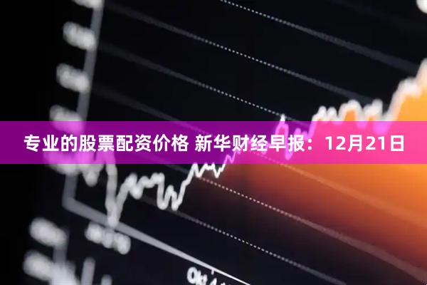 专业的股票配资价格 新华财经早报：12月21日