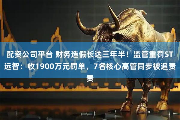 配资公司平台 财务造假长达三年半！监管重罚ST远智：收1900万元罚单，7名核心高管同步被追责