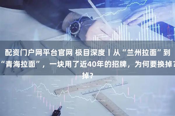 配资门户网平台官网 极目深度丨从“兰州拉面”到“青海拉面”，一块用了近40年的招牌，为何要换掉？