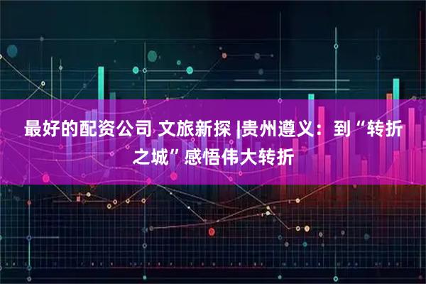 最好的配资公司 文旅新探 |贵州遵义：到“转折之城”感悟伟大转折