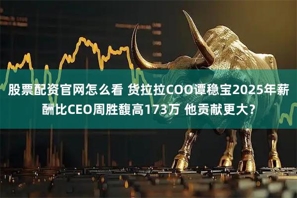 股票配资官网怎么看 货拉拉COO谭稳宝2025年薪酬比CEO周胜馥高173万 他贡献更大？